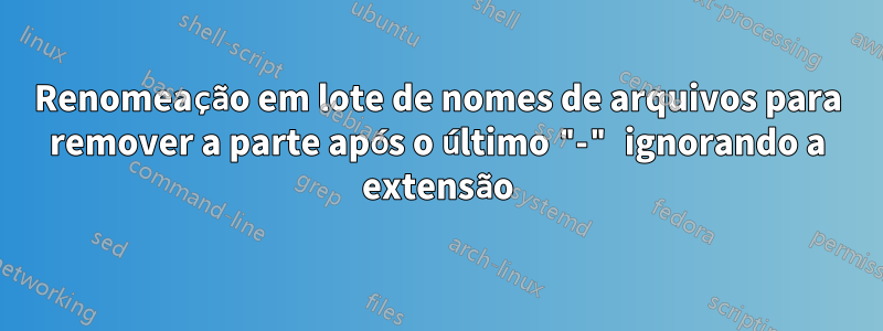 Renomeação em lote de nomes de arquivos para remover a parte após o último "-" ignorando a extensão