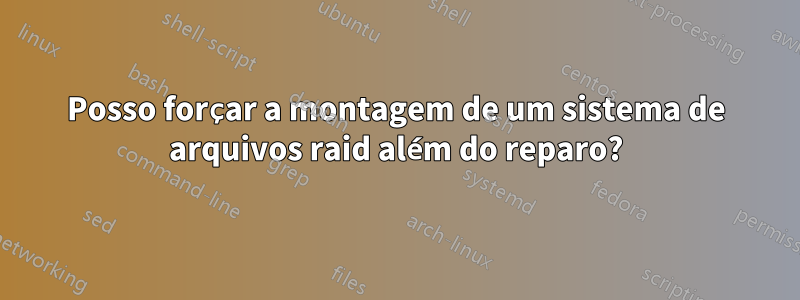 Posso forçar a montagem de um sistema de arquivos raid além do reparo?