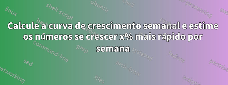 Calcule a curva de crescimento semanal e estime os números se crescer x% mais rápido por semana