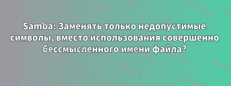 Samba: Заменять только недопустимые символы, вместо использования совершенно бессмысленного имени файла?