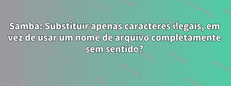 Samba: Substituir apenas caracteres ilegais, em vez de usar um nome de arquivo completamente sem sentido?