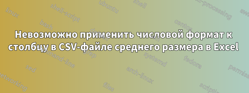 Невозможно применить числовой формат к столбцу в CSV-файле среднего размера в Excel