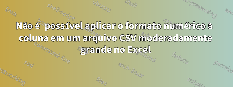 Não é possível aplicar o formato numérico à coluna em um arquivo CSV moderadamente grande no Excel