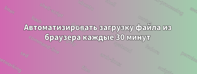 Автоматизировать загрузку файла из браузера каждые 30 минут