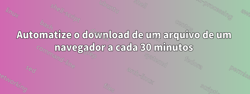 Automatize o download de um arquivo de um navegador a cada 30 minutos