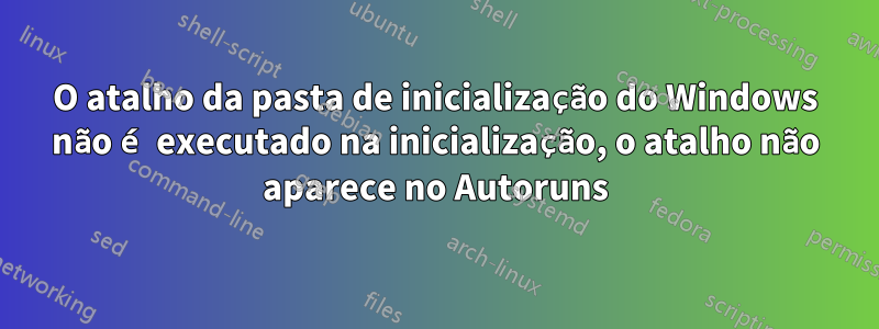 O atalho da pasta de inicialização do Windows não é executado na inicialização, o atalho não aparece no Autoruns