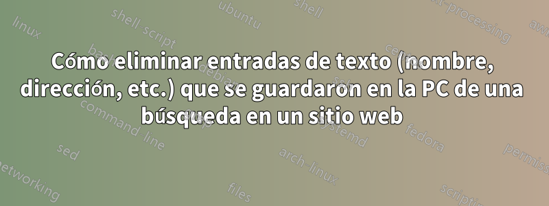 Cómo eliminar entradas de texto (nombre, dirección, etc.) que se guardaron en la PC de una búsqueda en un sitio web