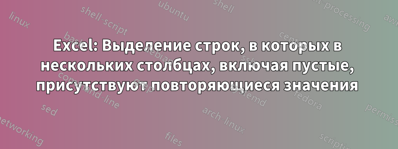 Excel: Выделение строк, в которых в нескольких столбцах, включая пустые, присутствуют повторяющиеся значения