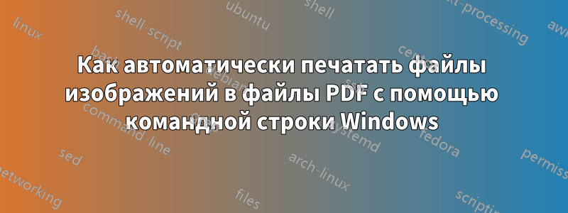 Как автоматически печатать файлы изображений в файлы PDF с помощью командной строки Windows