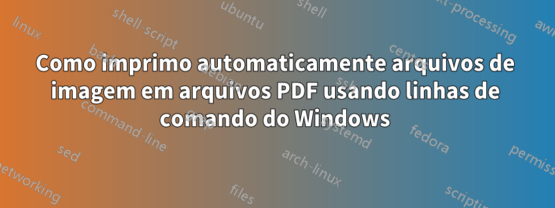 Como imprimo automaticamente arquivos de imagem em arquivos PDF usando linhas de comando do Windows