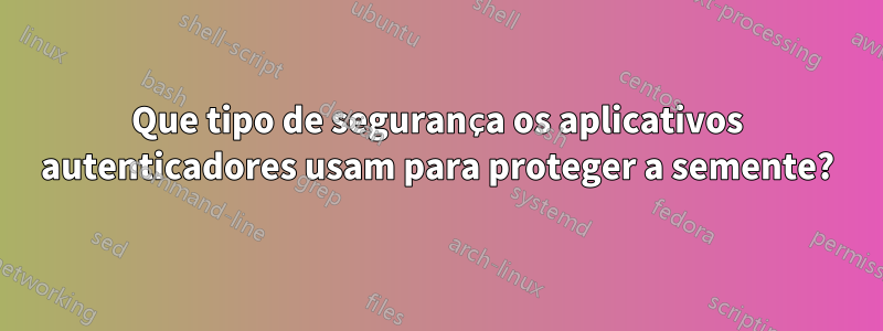 Que tipo de segurança os aplicativos autenticadores usam para proteger a semente?