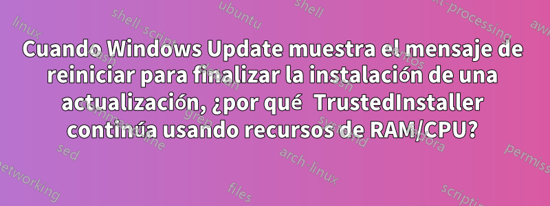 Cuando Windows Update muestra el mensaje de reiniciar para finalizar la instalación de una actualización, ¿por qué TrustedInstaller continúa usando recursos de RAM/CPU?