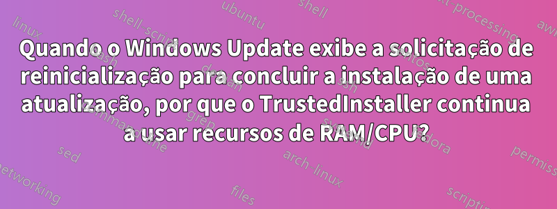 Quando o Windows Update exibe a solicitação de reinicialização para concluir a instalação de uma atualização, por que o TrustedInstaller continua a usar recursos de RAM/CPU?