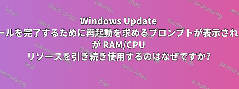 Windows Update で更新プログラムのインストールを完了するために再起動を求めるプロンプトが表示されたときに、TrustedInstaller が RAM/CPU リソースを引き続き使用するのはなぜですか?