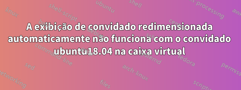 A exibição de convidado redimensionada automaticamente não funciona com o convidado ubuntu18.04 na caixa virtual