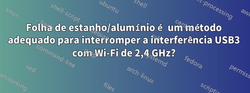 Folha de estanho/alumínio é um método adequado para interromper a interferência USB3 com Wi-Fi de 2,4 GHz?