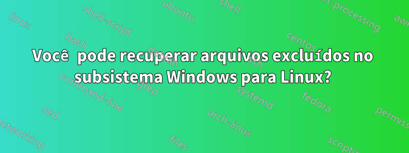 Você pode recuperar arquivos excluídos no subsistema Windows para Linux?