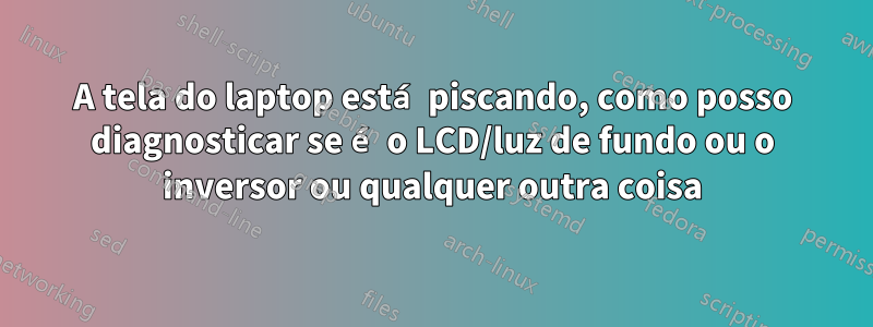 A tela do laptop está piscando, como posso diagnosticar se é o LCD/luz de fundo ou o inversor ou qualquer outra coisa