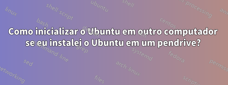 Como inicializar o Ubuntu em outro computador se eu instalei o Ubuntu em um pendrive?