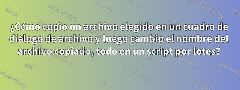 ¿Cómo copio un archivo elegido en un cuadro de diálogo de archivo y luego cambio el nombre del archivo copiado, todo en un script por lotes?