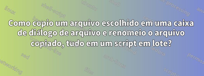 Como copio um arquivo escolhido em uma caixa de diálogo de arquivo e renomeio o arquivo copiado, tudo em um script em lote?