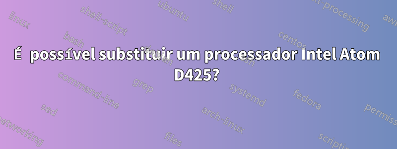 É possível substituir um processador Intel Atom D425?