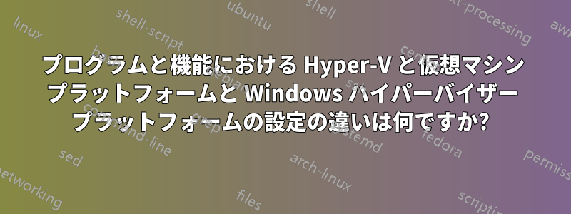 プログラムと機能における Hyper-V と仮想マシン プラットフォームと Windows ハイパーバイザー プラットフォームの設定の違いは何ですか? 