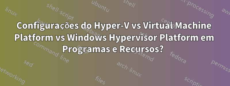 Configurações do Hyper-V vs Virtual Machine Platform vs Windows Hypervisor Platform em Programas e Recursos? 