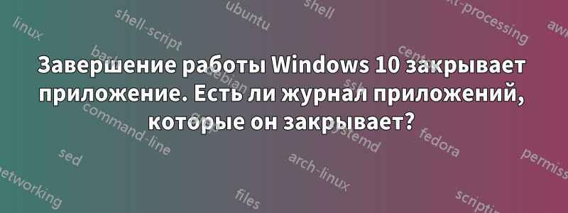 Завершение работы Windows 10 закрывает приложение. Есть ли журнал приложений, которые он закрывает?