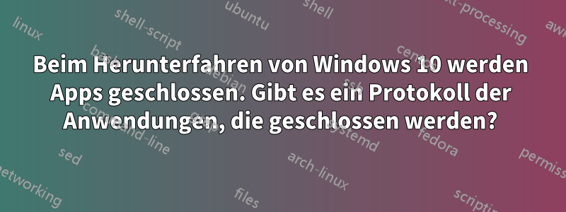 Beim Herunterfahren von Windows 10 werden Apps geschlossen. Gibt es ein Protokoll der Anwendungen, die geschlossen werden?