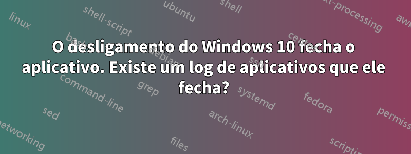 O desligamento do Windows 10 fecha o aplicativo. Existe um log de aplicativos que ele fecha?