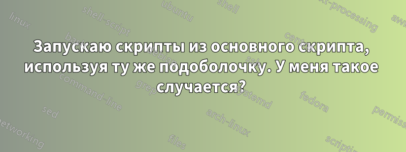 Запускаю скрипты из основного скрипта, используя ту же подоболочку. У меня такое случается?