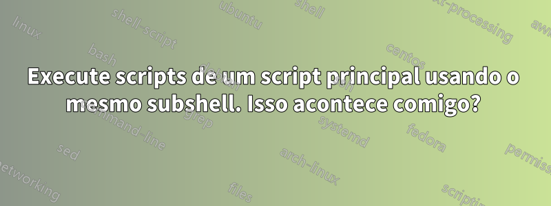 Execute scripts de um script principal usando o mesmo subshell. Isso acontece comigo?