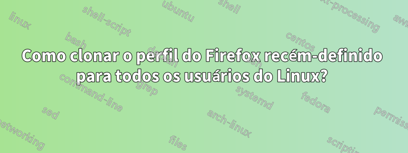 Como clonar o perfil do Firefox recém-definido para todos os usuários do Linux?