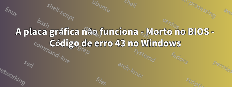 A placa gráfica não funciona - Morto no BIOS - Código de erro 43 no Windows