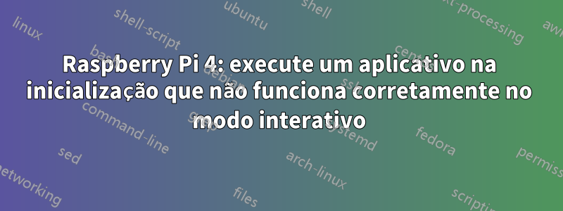 Raspberry Pi 4: execute um aplicativo na inicialização que não funciona corretamente no modo interativo