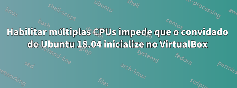 Habilitar múltiplas CPUs impede que o convidado do Ubuntu 18.04 inicialize no VirtualBox