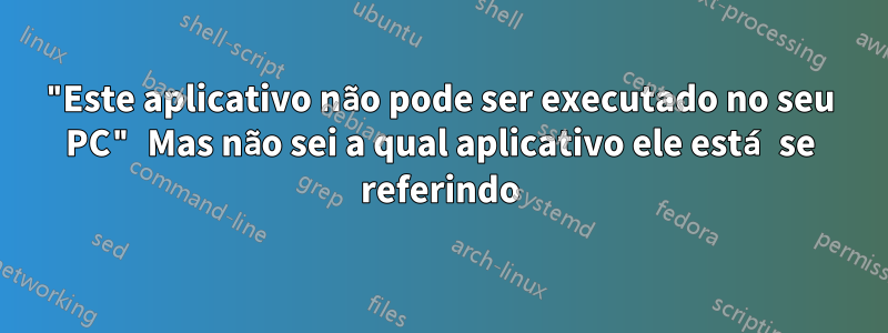 "Este aplicativo não pode ser executado no seu PC" Mas não sei a qual aplicativo ele está se referindo