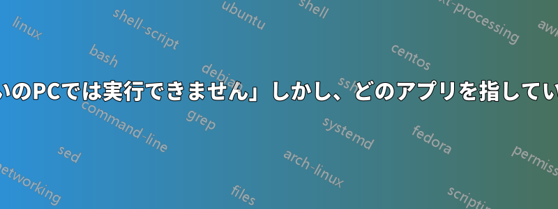 「このアプリはお使いのPCでは実行できません」しかし、どのアプリを指しているのかわかりません