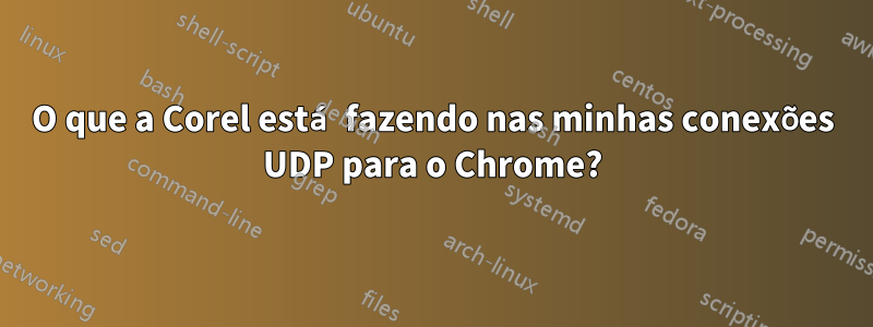 O que a Corel está fazendo nas minhas conexões UDP para o Chrome?