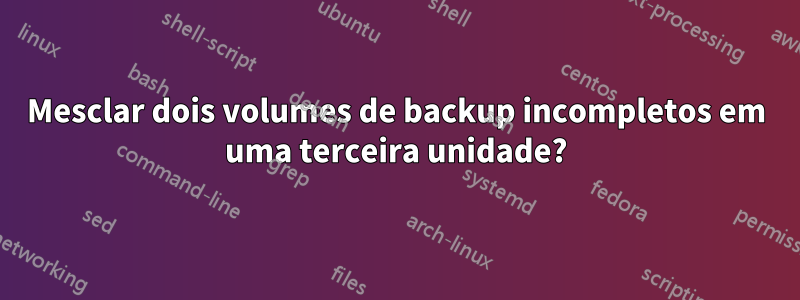 Mesclar dois volumes de backup incompletos em uma terceira unidade?