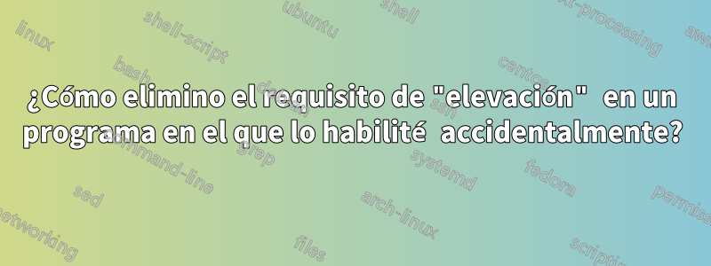 ¿Cómo elimino el requisito de "elevación" en un programa en el que lo habilité accidentalmente?