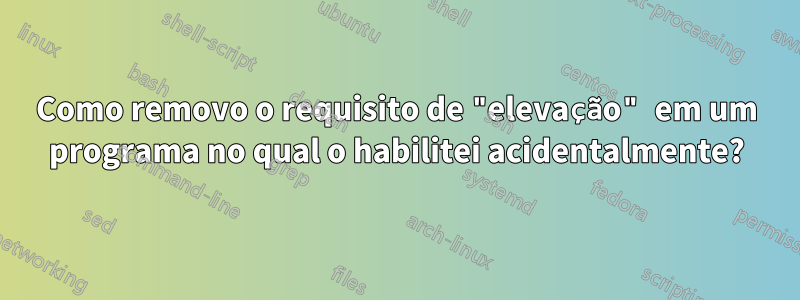 Como removo o requisito de "elevação" em um programa no qual o habilitei acidentalmente?