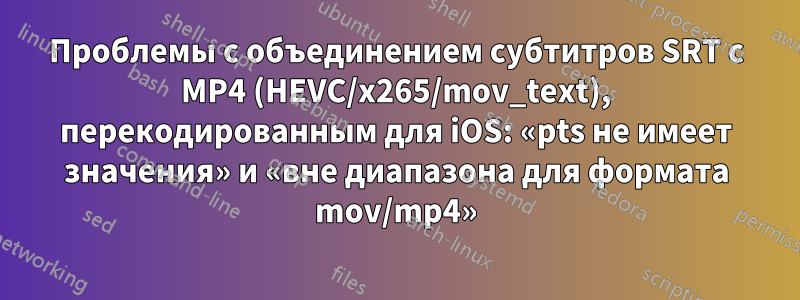 Проблемы с объединением субтитров SRT с MP4 (HEVC/x265/mov_text), перекодированным для iOS: «pts не имеет значения» и «вне диапазона для формата mov/mp4»