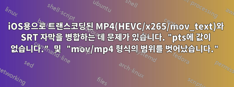 iOS용으로 트랜스코딩된 MP4(HEVC/x265/mov_text)와 SRT 자막을 병합하는 데 문제가 있습니다. "pts에 값이 없습니다." 및 "mov/mp4 형식의 범위를 벗어났습니다."