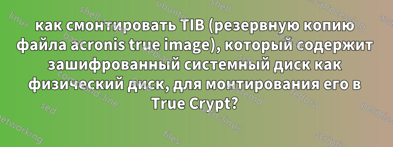 как смонтировать TIB (резервную копию файла acronis true image), который содержит зашифрованный системный диск как физический диск, для монтирования его в True Crypt?