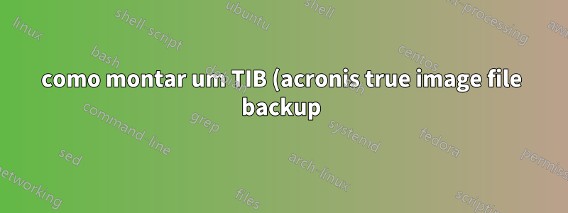 como montar um TIB (acronis true image file backup) que contém uma unidade SYSTEM criptografada como unidade física, para montá-lo no True Crypt?