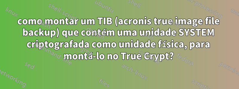 como montar um TIB (acronis true image file backup) que contém uma unidade SYSTEM criptografada como unidade física, para montá-lo no True Crypt?