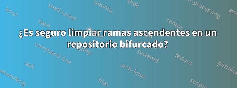 ¿Es seguro limpiar ramas ascendentes en un repositorio bifurcado?