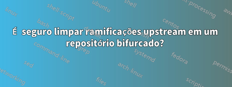 É seguro limpar ramificações upstream em um repositório bifurcado?